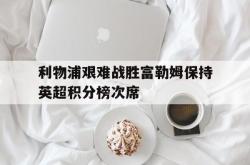 体育资讯-利物浦艰难战胜富勒姆保持英超积分榜次席