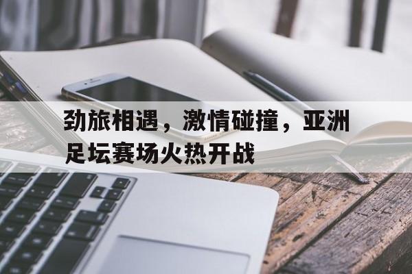 劲旅相遇，激情碰撞，亚洲足坛赛场火热开战
