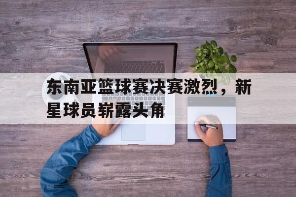 东南亚篮球赛决赛激烈，新星球员崭露头角