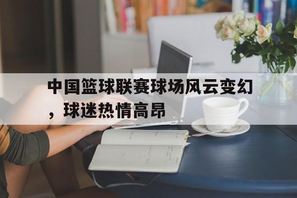 中国篮球联赛球场风云变幻，球迷热情高昂