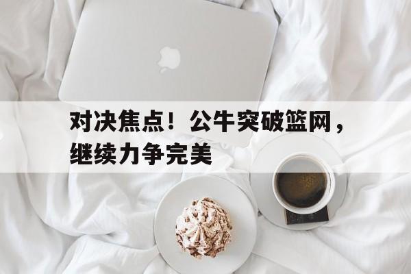 对决焦点！公牛突破篮网，继续力争完美