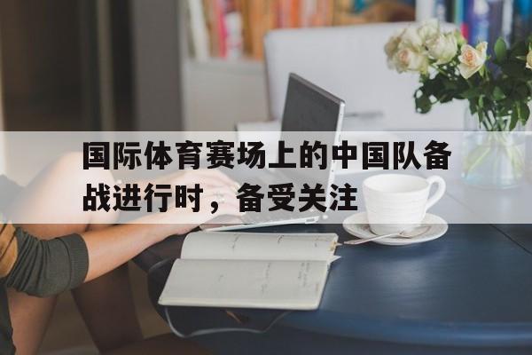 国际体育赛场上的中国队备战进行时，备受关注