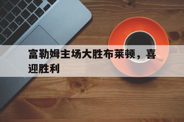 富勒姆主场大胜布莱顿，喜迎胜利