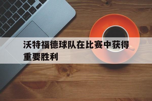 沃特福德球队在比赛中获得重要胜利
